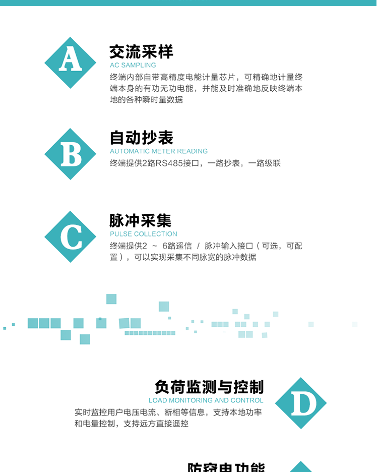 功能及特點：
1、交流采樣, 終端內部自帶高精度電能計量芯片，可精確地計量終端本身的有功無功電能，并能及時準確地反映終端本地的各種瞬時量數據。
2、自動抄表，終端提供2路RS485接口，一路抄表，一路級聯
3、脈沖采集，終端提供2 ~ 6路遙信 / 脈沖輸入接口（可選，可配置），可以實現采集不同脈寬的脈沖數據
4、負荷監測與控制，實時監控用戶電壓電流、斷相等信息，支持本地功率和電量控制，支持遠方直接遙控