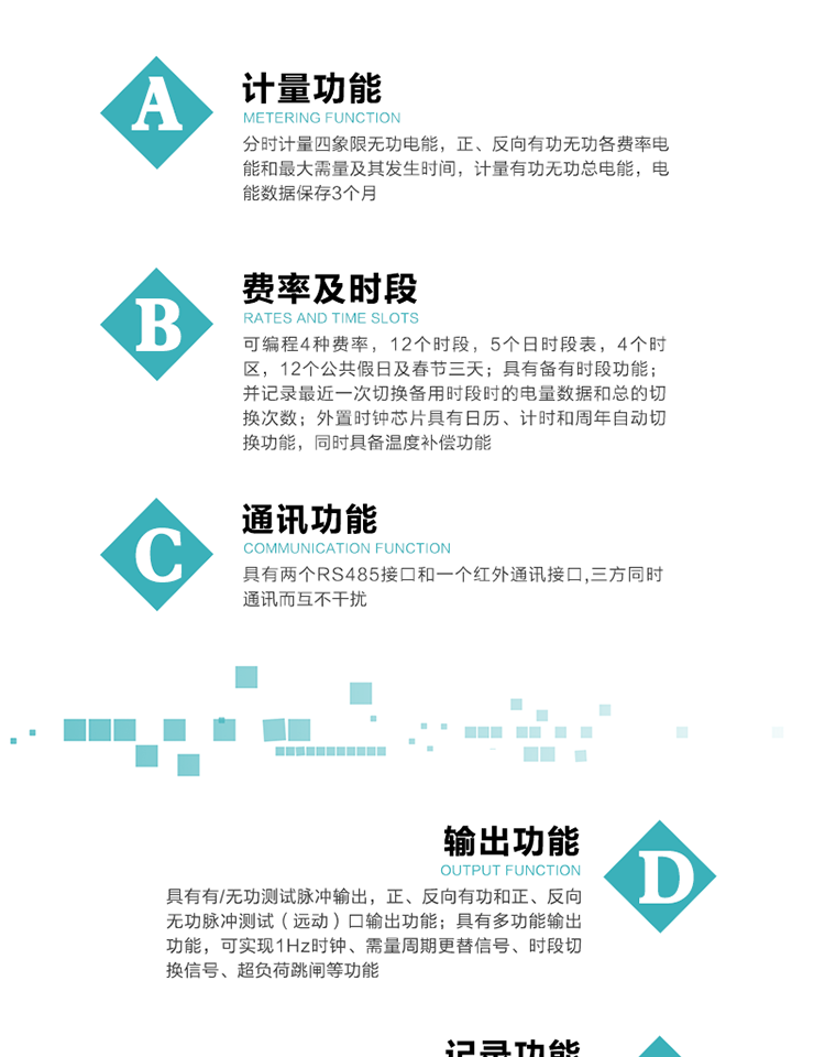 功能特點
   1）分時計量四象限無功電能，正、反向有功無功各費率電能和最大需量及其發(fā)生時間，計量有功無功總電能，電能數(shù)據(jù)保存3個月。
   2）可編程4種費率，12個時段，5個日時段表，4個時區(qū)，12個公共假日及春節(jié)三天。
3）具有備有時段功能；并記錄最近一次切換備用時段時的電量數(shù)據(jù)和總的切換次數(shù)。
4）外置時鐘芯片具有日歷、計時和周年自動切換功能，同時具備溫度補償功能。
   5）采用寬溫大視角LCD顯示，具有參數(shù)自動輪顯和按鍵顯示功能。
   6）具有兩個RS485接口和一個紅外通訊接口,三方同時通訊而互不干擾。
   7）具有有/無功測試脈沖輸出，正、反向有功和正、反向無功脈沖測試（遠(yuǎn)動）口輸出功能。
8）具有多功能輸出功能，可實現(xiàn)1Hz時鐘、需量周期更替信號、時段切換信號、超負(fù)荷跳閘等功能。